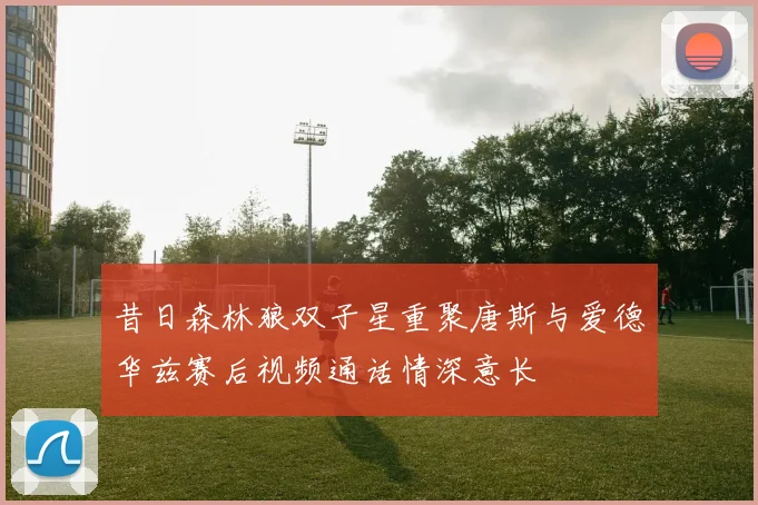 昔日森林狼双子星重聚唐斯与爱德华兹赛后视频通话情深意长
