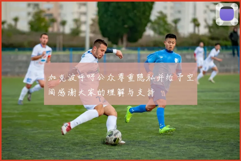 加克波呼吁公众尊重隐私并给予空间感谢大家的理解与支持