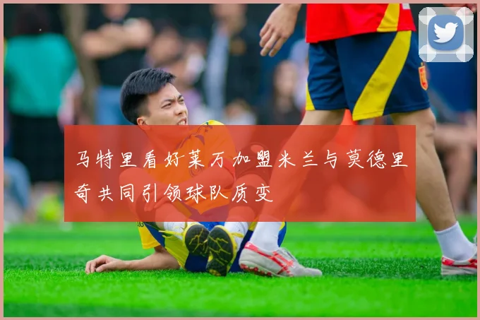 马特里看好莱万加盟米兰与莫德里奇共同引领球队质变
