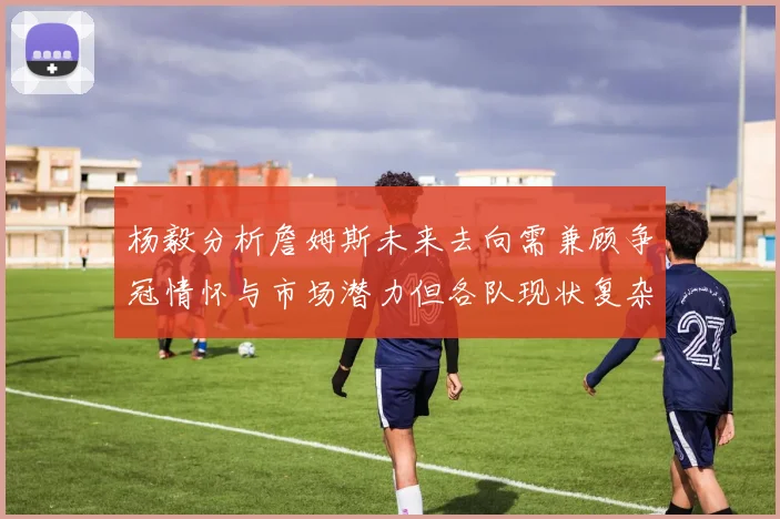 杨毅分析詹姆斯未来去向需兼顾争冠情怀与市场潜力但各队现状复杂