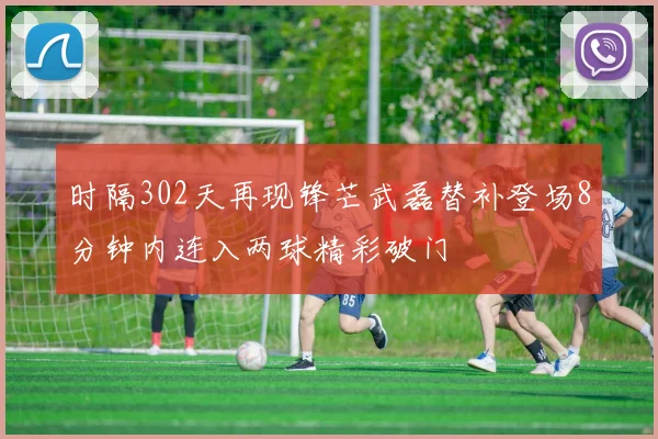 时隔302天再现锋芒武磊替补登场8分钟内连入两球精彩破门