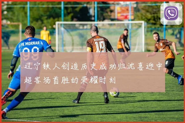 辽宁铁人创造历史成功归沈喜迎中超客场首胜的荣耀时刻