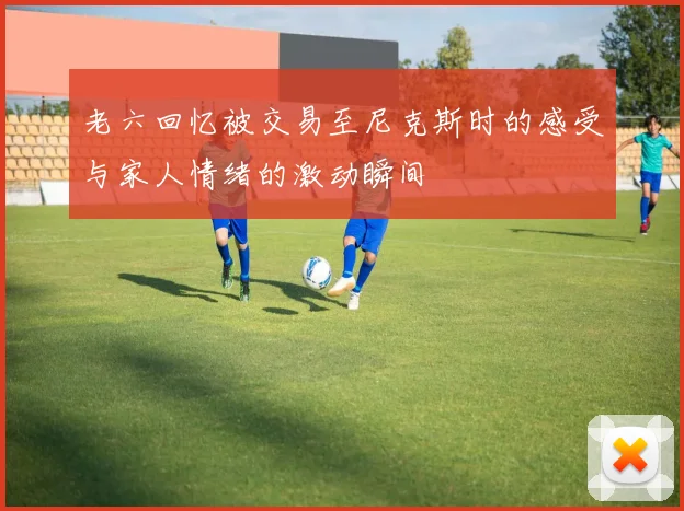 老六回忆被交易至尼克斯时的感受与家人情绪的激动瞬间