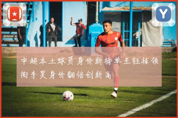 中超本土球员身价新榜单王钰栋领衔李昊身价翻倍创新高