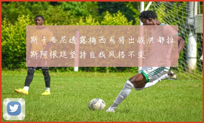 斯卡洛尼透露梅西或将出战洪都拉斯阿根廷坚持自我风格不变
