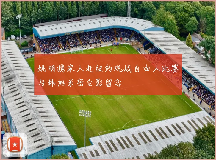 姚明携家人赴纽约观战自由人比赛与韩旭亲密合影留念