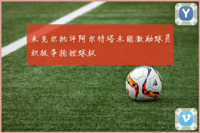 米克尔批评阿尔特塔未能激励球员积极争抢控球权