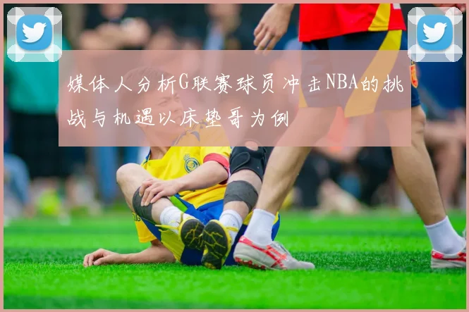 媒体人分析G联赛球员冲击NBA的挑战与机遇以床垫哥为例