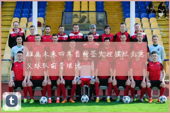 雄鹿未来四年首轮签失控摆烂无意义球队前景堪忧