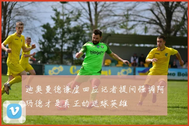 迪奥曼德谦虚回应记者提问强调阿玛德才是真正的进球英雄