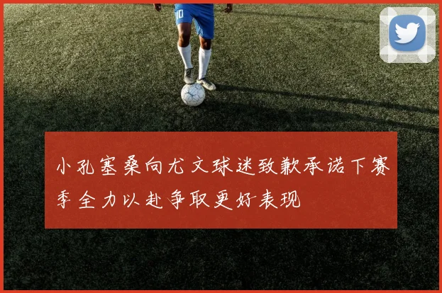 小孔塞桑向尤文球迷致歉承诺下赛季全力以赴争取更好表现