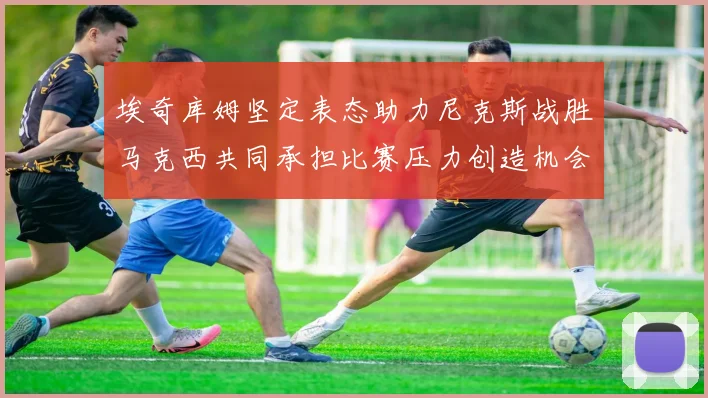 埃奇库姆坚定表态助力尼克斯战胜马克西共同承担比赛压力创造机会