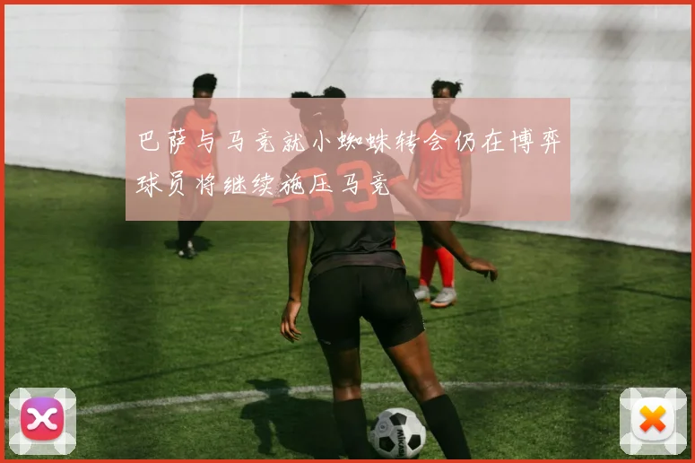 巴萨与马竞就小蜘蛛转会仍在博弈球员将继续施压马竞