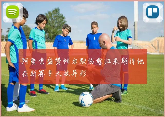 阿隆索盛赞帕尔默伤愈归来期待他在新赛季大放异彩