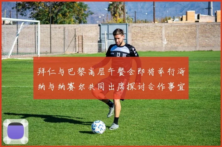 拜仁与巴黎高层午餐会即将举行海纳与纳赛尔共同出席探讨合作事宜