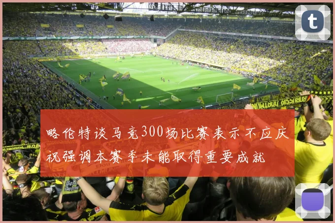 略伦特谈马竞300场比赛表示不应庆祝强调本赛季未能取得重要成就