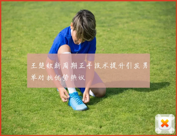 王楚钦新周期正手技术提升引发男单对抗优势热议