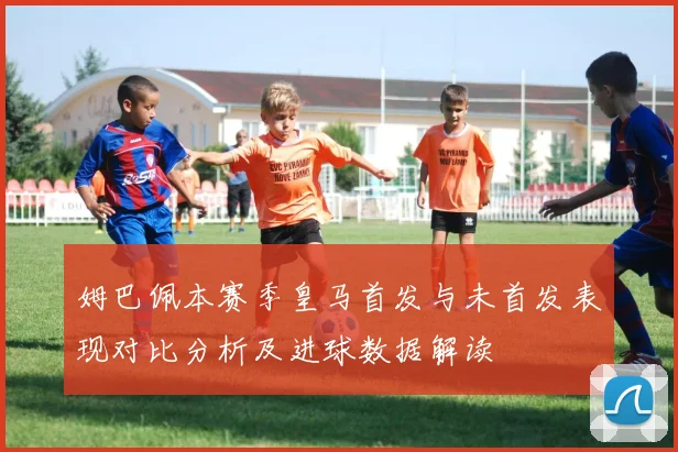 姆巴佩本赛季皇马首发与未首发表现对比分析及进球数据解读