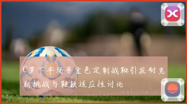 C罗下半场弃金色定制战靴引发耐克新挑战与鞋款适应性讨论