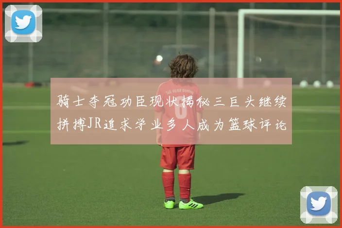 骑士夺冠功臣现状揭秘三巨头继续拼搏JR追求学业多人成为篮球评论员