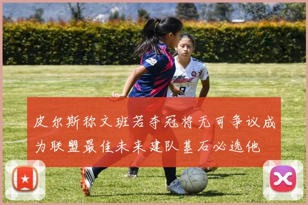 皮尔斯称文班若夺冠将无可争议成为联盟最佳未来建队基石必选他