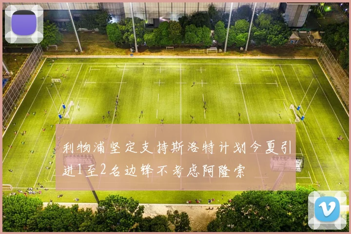 利物浦坚定支持斯洛特计划今夏引进1至2名边锋不考虑阿隆索