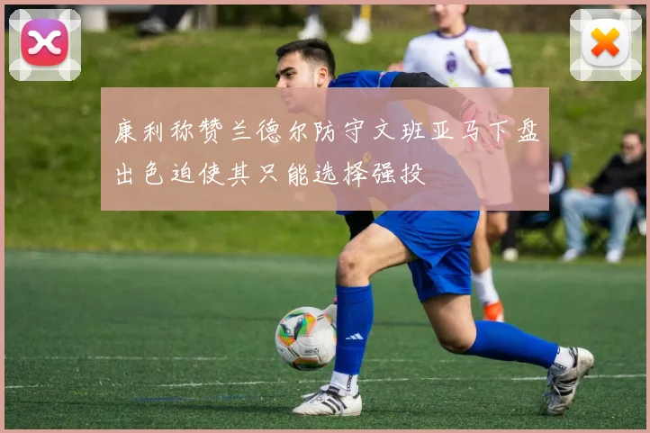 康利称赞兰德尔防守文班亚马下盘出色迫使其只能选择强投