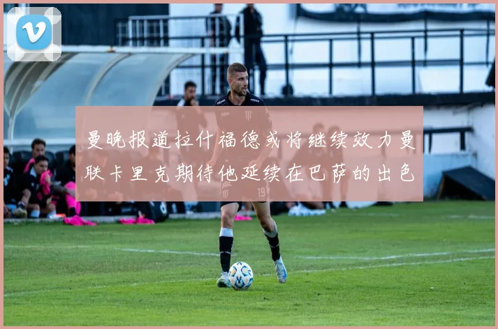 曼晚报道拉什福德或将继续效力曼联卡里克期待他延续在巴萨的出色表现