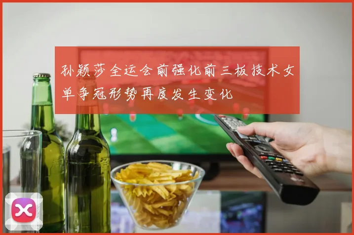 孙颖莎全运会前强化前三板技术女单争冠形势再度发生变化